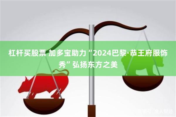 杠杆买股票 加多宝助力“2024巴黎·恭王府服饰秀”弘扬东方