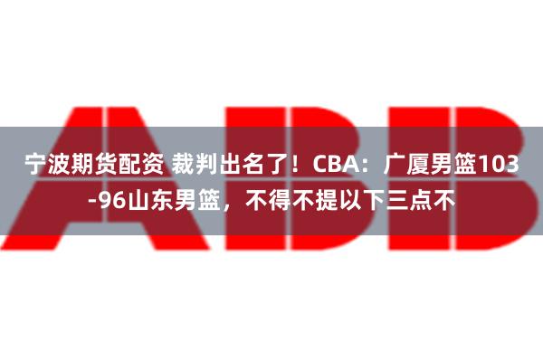 宁波期货配资 裁判出名了！CBA：广厦男篮103-96山东男