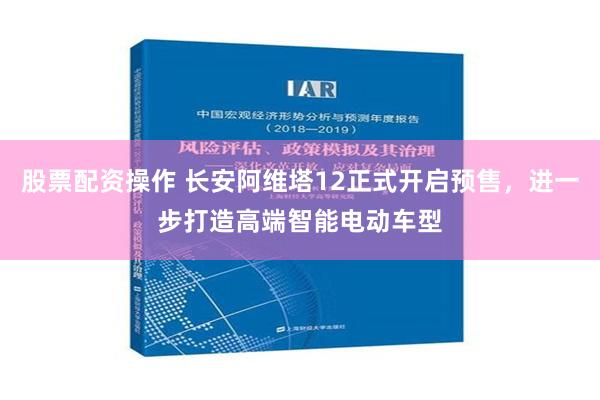 股票配资操作 长安阿维塔12正式开启预售，进一步打造高端智能