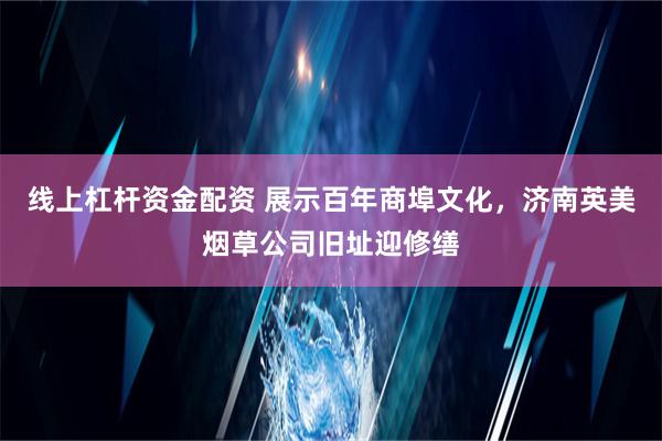 线上杠杆资金配资 展示百年商埠文化，济南英美烟草公司旧址迎修