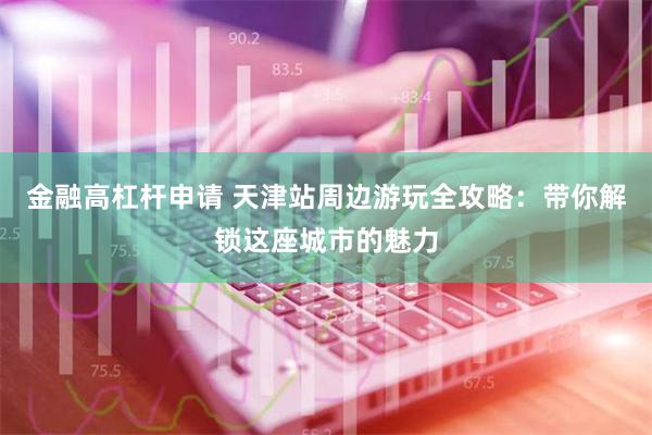 金融高杠杆申请 天津站周边游玩全攻略：带你解锁这座城市的魅力