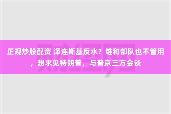 正规炒股配资 泽连斯基反水？维和部队也不管用，想求见特朗普，