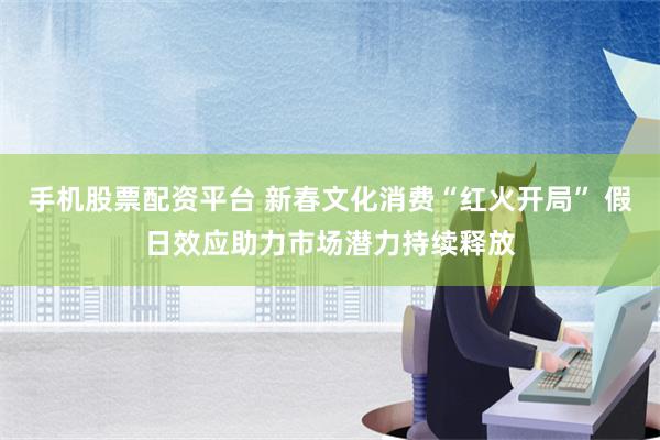 手机股票配资平台 新春文化消费“红火开局” 假日效应助力市场