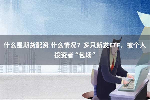 什么是期货配资 什么情况？多只新发ETF，被个人投资者“包场